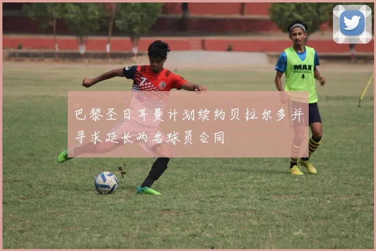巴黎圣日耳曼计划续约贝拉尔多并寻求延长两名球员合同
