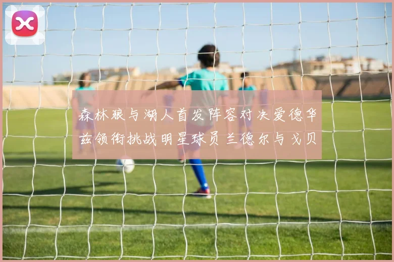 森林狼与湖人首发阵容对决爱德华兹领衔挑战明星球员兰德尔与戈贝尔