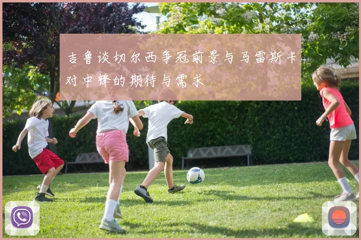 吉鲁谈切尔西争冠前景与马雷斯卡对中锋的期待与需求
