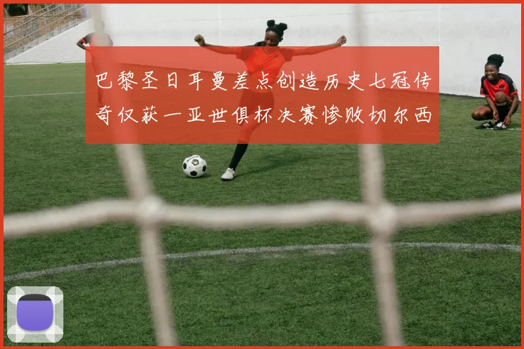 巴黎圣日耳曼差点创造历史七冠传奇仅获一亚世俱杯决赛惨败切尔西