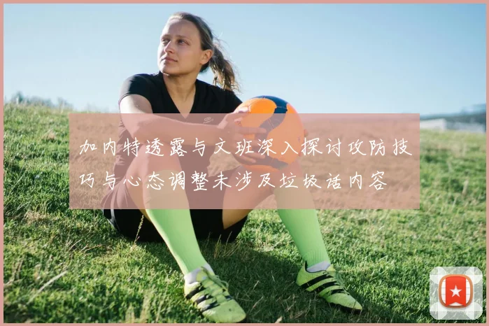 加内特透露与文班深入探讨攻防技巧与心态调整未涉及垃圾话内容