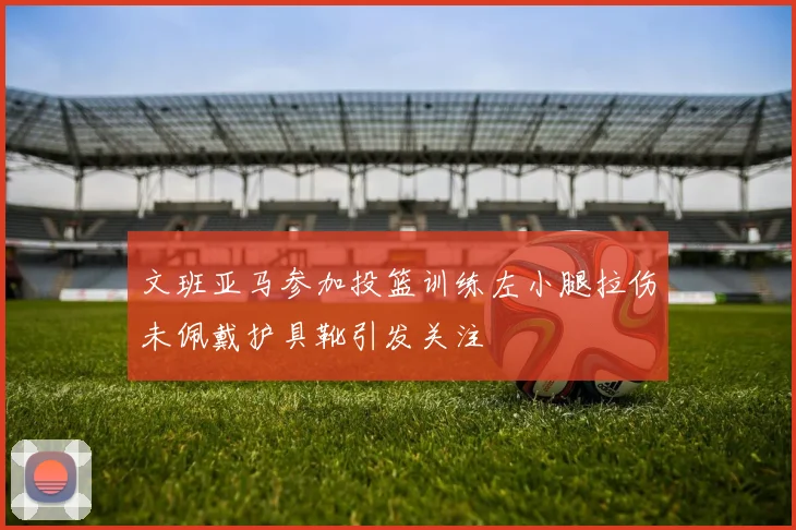 文班亚马参加投篮训练左小腿拉伤未佩戴护具靴引发关注