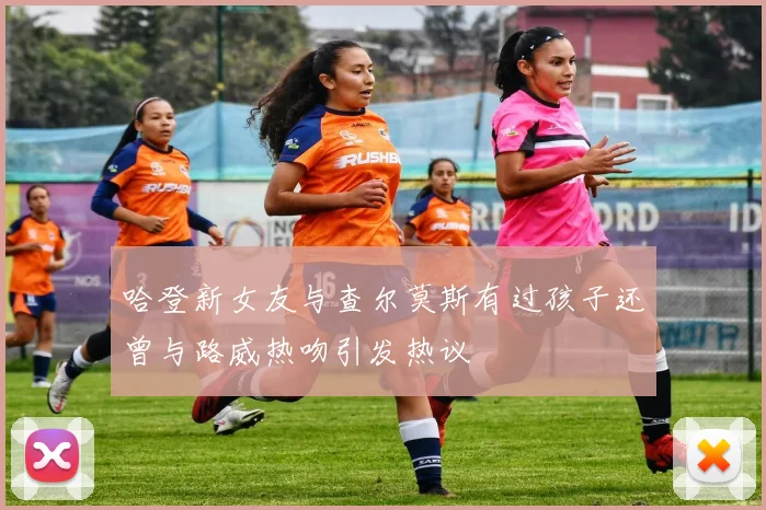 哈登新女友与查尔莫斯有过孩子还曾与路威热吻引发热议
