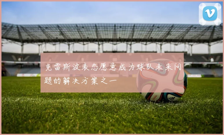 克雷斯波表态愿意成为球队未来问题的解决方案之一