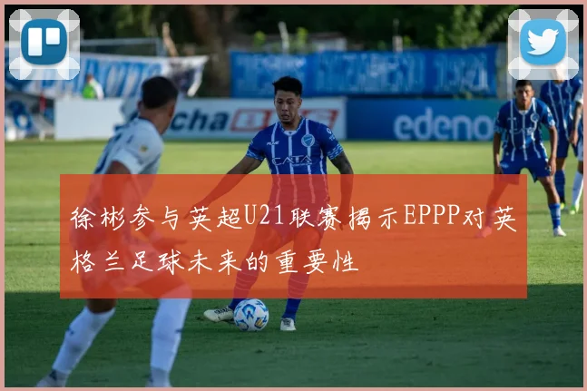 徐彬参与英超U21联赛揭示EPPP对英格兰足球未来的重要性