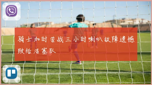 骑士加时苦战三小时喇叭故障遗憾败给活塞队