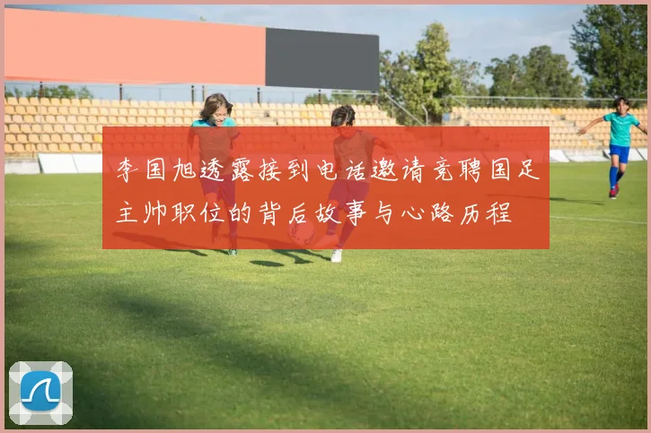 李国旭透露接到电话邀请竞聘国足主帅职位的背后故事与心路历程