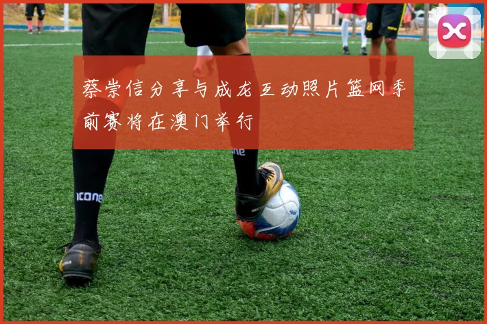 蔡崇信分享与成龙互动照片篮网季前赛将在澳门举行