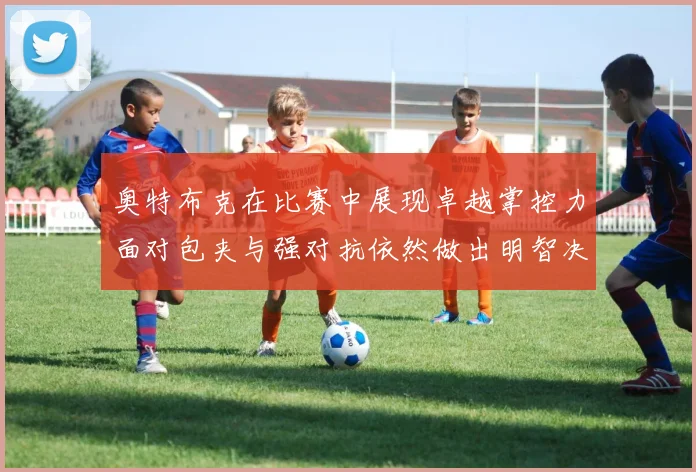 奥特布克在比赛中展现卓越掌控力面对包夹与强对抗依然做出明智决策