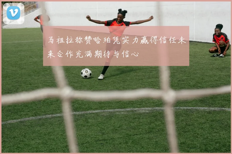 马祖拉称赞哈珀凭实力赢得信任未来合作充满期待与信心