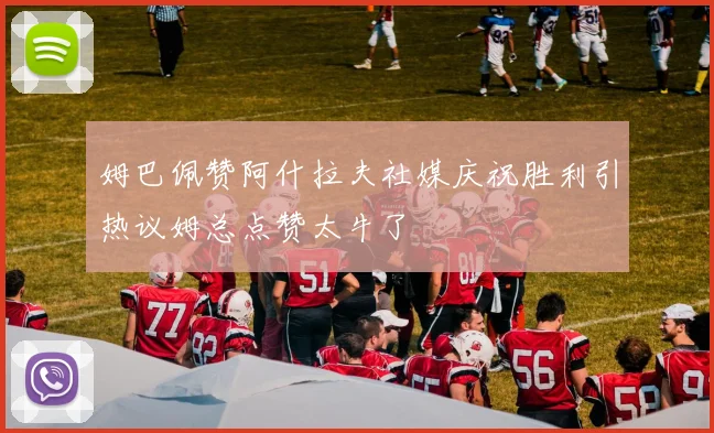 姆巴佩赞阿什拉夫社媒庆祝胜利引热议姆总点赞太牛了