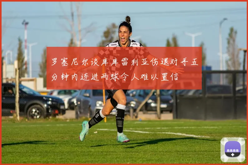 罗塞尼尔谈库库雷利亚伤退对手五分钟内连进两球令人难以置信