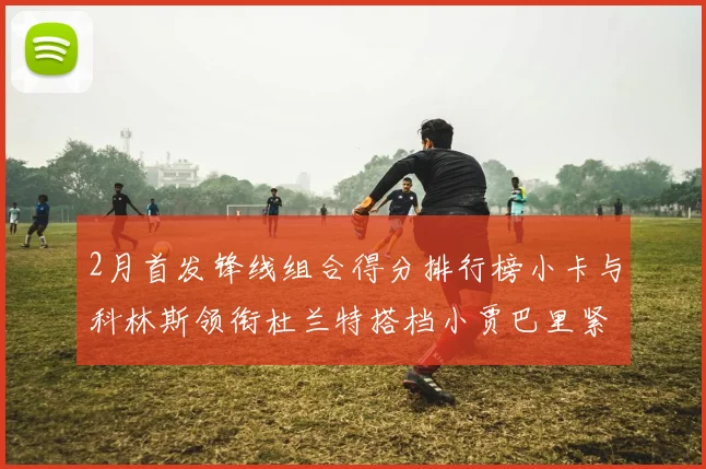 2月首发锋线组合得分排行榜小卡与科林斯领衔杜兰特搭档小贾巴里紧随其后
