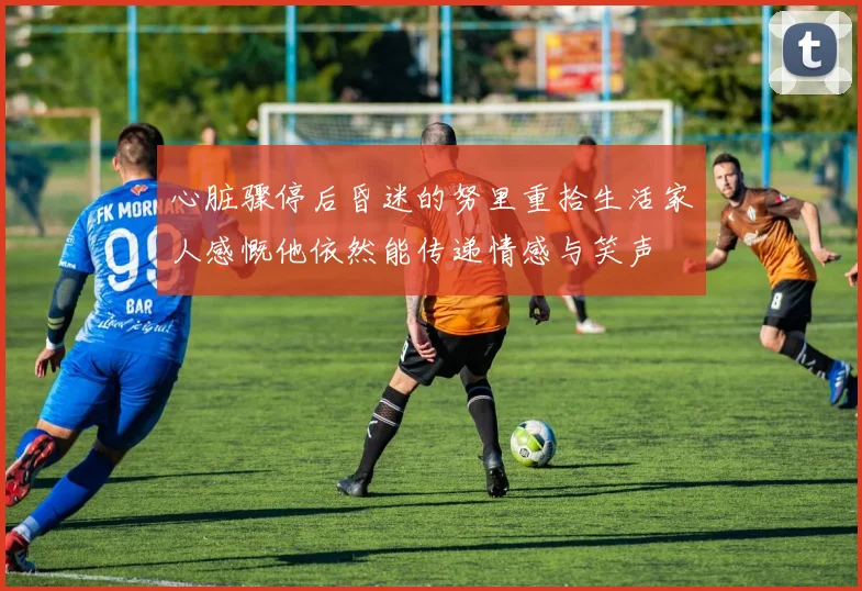 心脏骤停后昏迷的努里重拾生活家人感慨他依然能传递情感与笑声