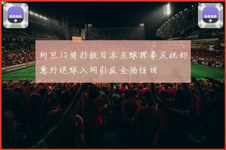 约旦门将扑救日本点球挥拳庆祝却意外送球入网引发全场惊讶