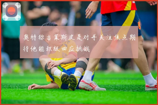奥特称吉莱斯皮是对手关注焦点期待他能积极回应挑战