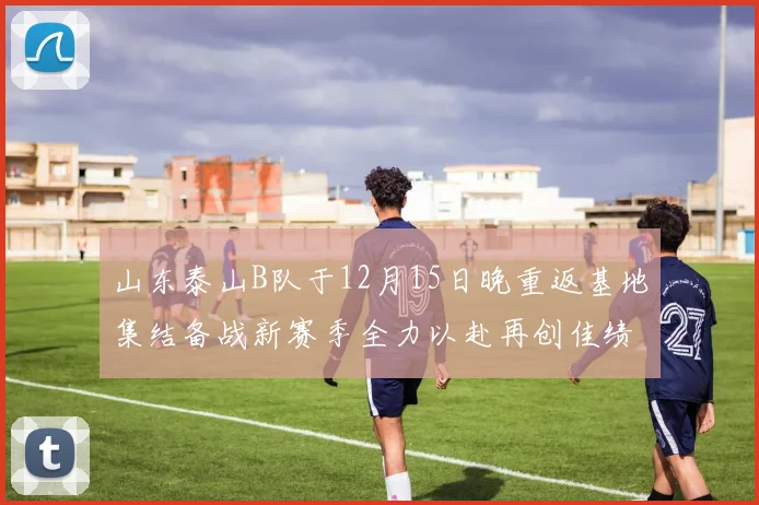 山东泰山B队于12月15日晚重返基地集结备战新赛季全力以赴再创佳绩