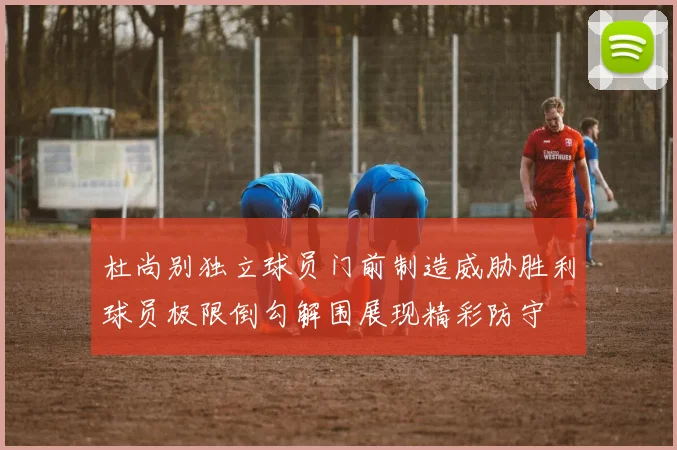 杜尚别独立球员门前制造威胁胜利球员极限倒勾解围展现精彩防守