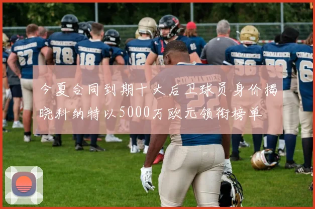 今夏合同到期十大后卫球员身价揭晓科纳特以5000万欧元领衔榜单
