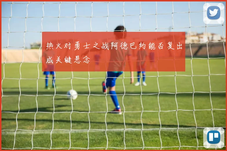 热火对勇士之战阿德巴约能否复出成关键悬念