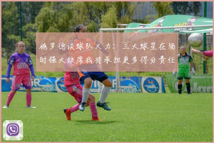 施罗德谈球队火力：三大球星在场时强大缺席我将承担更多得分责任