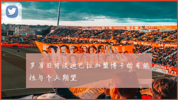罗马旧将谈迪巴拉加盟博卡的可能性与个人期望