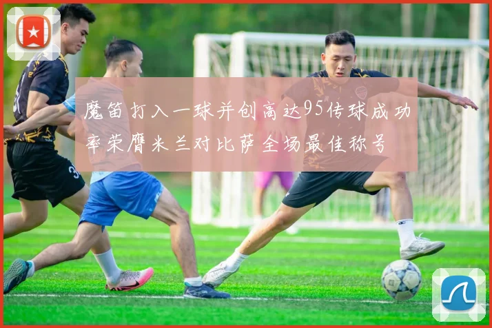 魔笛打入一球并创高达95传球成功率荣膺米兰对比萨全场最佳称号