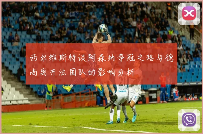 西尔维斯特谈阿森纳争冠之路与德尚离开法国队的影响分析