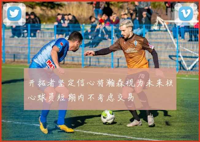 开拓者坚定信心将瀚森视为未来核心球员短期内不考虑交易