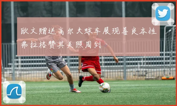 欧文赠送高尔夫球车展现善良本性弗拉格赞其关照周到