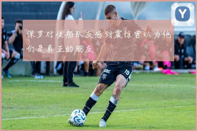 保罗对快船队友感到震惊曾以为他们是真正的朋友