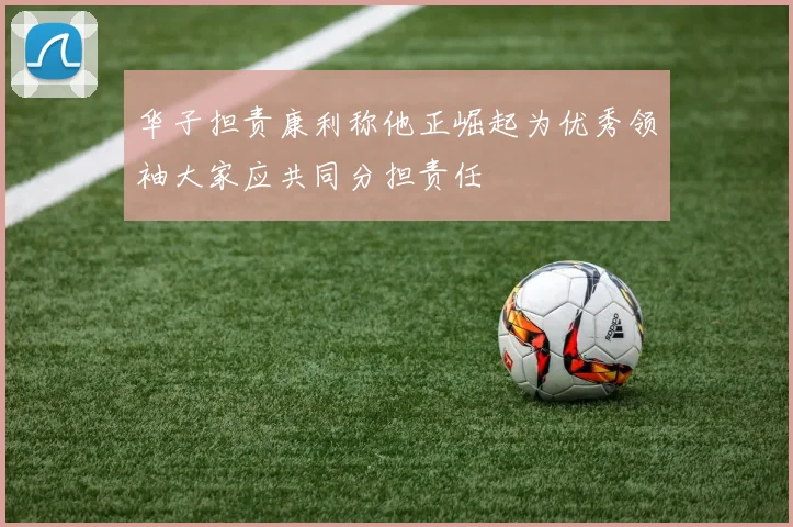 华子担责康利称他正崛起为优秀领袖大家应共同分担责任