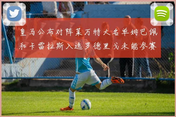 皇马公布对阵莱万特大名单姆巴佩和卡雷拉斯入选罗德里戈未能参赛