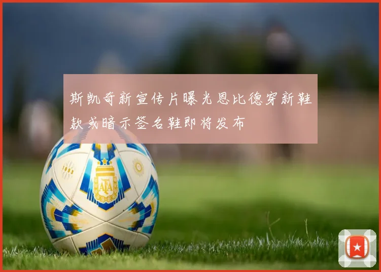 斯凯奇新宣传片曝光恩比德穿新鞋款或暗示签名鞋即将发布