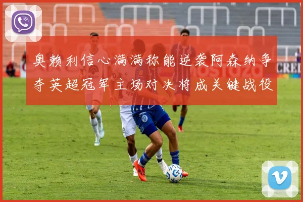 奥赖利信心满满称能逆袭阿森纳争夺英超冠军主场对决将成关键战役