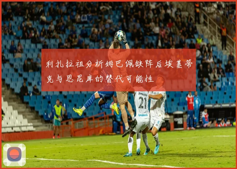利扎拉祖分析姆巴佩缺阵后埃基蒂克与恩昆库的替代可能性